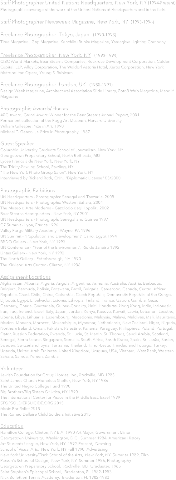 
Staff Photographer United Nations Headquarters, New York, NY (1994-Present)
Photographic coverage of the work of the United Nations at Headquarters and in the field.  Staff Photographer Newsweek Magazine, New York, NY  (1993-1994)  
Freelance Photographer  Tokyo, Japan   (1990-1993)
Time Magazine , Gap Magazine, Kenchiku Bunka Magazine, Yamagiwa Lighting Company 
Freelance Photographer  New York, NY   (1992-1994) 
CIBC World Markets, Bear Stearns Companies, Rockrose Development Corporation, Colden Capital, LLP, Alloy Corporation, The Waldorf Astoria Hotel, Xerox Corporation, New York Metropolitan Opera, Young & Rubicam

Freelance Photographer  London, UK   (1988-1991) 
Design Week Magazine, Architectural Association Slide Library, Foto8 Web Magazine, Mannlif Magazine

Photographic Awards/Honors ARC Award, Grand Award Winner for the Bear Stearns Annual Report, 2001 Permanent collection of the Fogg Art Museum, Harvard University William Gillespie Prize in Art, 1990 Michael T. Genco, Jr. Prize in Photography, 1987
 Guest Speaker
Columbia University Graduate School of Journalism, New York, NY
Georgetown Preparatory School, North Bethesda, MD
Lycee Francais de New York, New York, NY
The Trinity-Pawling School, Pawling, NY
"The New York Photo Group Salon”, New York, NY
Interviewed by Richard Roth, CNN, "Diplomatic License" 05/2000

Photographic Exibitions UN Headquarters - Photographs: Senegal and Tanzania, 2008 UN Headquarters - Photographs: Western Sahara, 2004 The Museo d'Arte Moderna - Gazolodo degli Ippoliti, 2002 Bear Stearns Headquarters - New York, NY 2001
UN Headquarters - Photograph: Senegal and Guinea 1997
G7 Summit - Lyon, France 1996
Valley Forge Military Academy - Wayne, PA 1996 UN Summit - "Population and Development" Cairo, Egypt 1994 BBDO Gallery - New York, NY 1993 UN Conference - "Year of the Environment", Rio de Janeiro 1992 Lintas Gallery - New York, NY 1992 The North Gallery - Peterborough, NH 1990 The Kirkland Arts Center - Clinton, NY 1986   
Assignment Locations
Afghanistan, Albania, Algeria, Angola, Argentina, Armenia, Australia, Austria, Barbados, Belgium, Bermuda, Bolivia, Botswana, Brazil, Bulgaria, Cameroon, Canada, Central African Republic, Chad, Chile, China, Colombia, Czech Republic, Democratic Republic of the Congo, Djibouti, Egypt, El Salvador, Estonia, Ethiopia, Finland, France, Gabon, Gambia, Gaza, Germany, Ghana, Guatemala, Guinea-Conakry, Haiti, Honduras, Hong Kong, India, Indonesia, Iran, Iraq, Ireland, Israel, Italy, Japan, Jordan, Kenya, Kosovo, Kuwait, Latvia, Lebanon, Lesotho, Liberia, Libya, Lithuania, Luxembourg, Macedonia, Malaysia, Malawi, Maldives, Mali, Mauritania, Mexico, Monaco, Morocco, Mozambique, Myanmar, Netherlands, New Zealand, Niger, Nigeria, Northern Ireland, Oman, Pakistan, Palestine, Panama, Paraguay, Philippines, Poland, Portugal, Qatar, Russian Federation, Rwanda, St. Lucia, St. Martin, St. Thomas, Saudi Arabia, Scotland, Senegal, Sierra Leone, Singapore, Somalia, South Africa, South Korea, Spain, Sri Lanka, Sudan, Sweden, Switzerland, Syria, Tanzania, Thailand, Timor-Leste, Trinidad and Tobago, Turkey, Uganda, United Arab Emirates, United Kingdom, Uruguay, USA, Vietnam, West Bank, Western Sahara, Samoa, Yemen, Zambia

Volunteer
Jewish Foundation for Group Homes, Inc., Rockville, MD 1985
Saint James Church Homeless Shelter, New York, NY 1986
The United Negro College Fund 1990
Big Brothers/Big Sisters Of Utica, NY 1990
The International Center for Peace in the Middle East, Israel 1999
STOPSOLDIERSUICIDE.ORG 2015
Music For Relief 2015
The Roméo Dallaire Child Soldiers Initiative 2015

Education
Hamilton College, Clinton, NY B.A. 1990 Art Major; Government Minor
Georgetown University,  Washington, D.C.  Summer 1984, American History
Art Students League, New York, NY  1992-Present,  Drawing
School of Visual Arts,  New York, NY Fall 1990, Advertising
New York University/Tisch School of the Arts,  New York, NY  Summer 1989, Film
Parson's School of Design,  New York, NY  Summer 1986, Photography
Georgetown Preparatory School,  Rockville, MD  Graduated 1985
Saint Stephen’s Episcopal School,  Bradenton, FL 1982-1983
Nick Bollettieri Tennis Academy,  Bradenton, FL 1982-1983